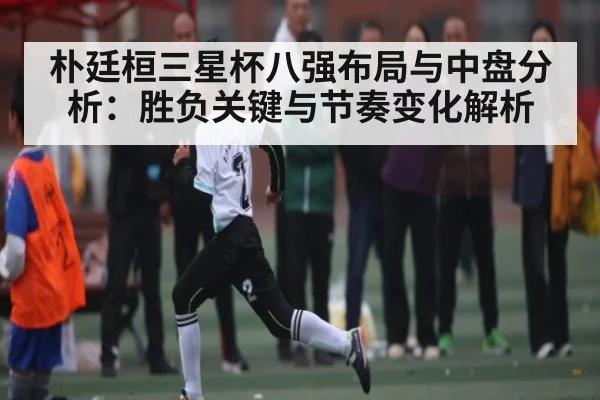 朴廷桓三星杯八强布局与中盘分析：胜负关键与节奏变化解析