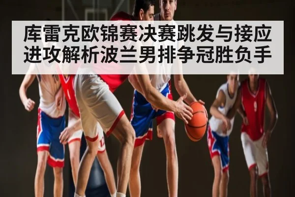 库雷克欧锦赛决赛跳发与接应进攻解析波兰男排争冠胜负手